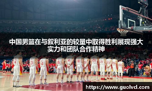 中国男篮在与叙利亚的较量中取得胜利展现强大实力和团队合作精神